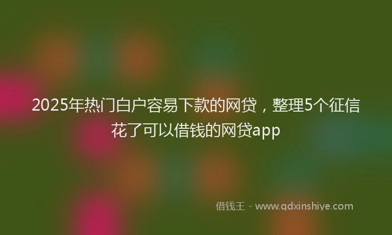 2025年热门白户容易下款的网贷，整理5个征信花了可以借钱的网贷app