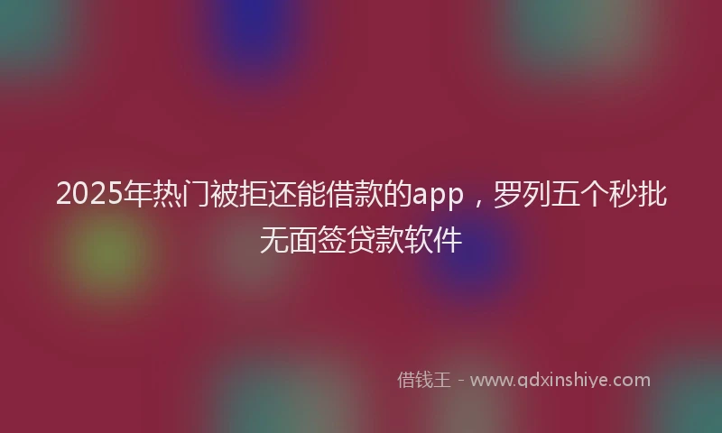 2025年热门被拒还能借款的app，罗列五个秒批无面签贷款软件