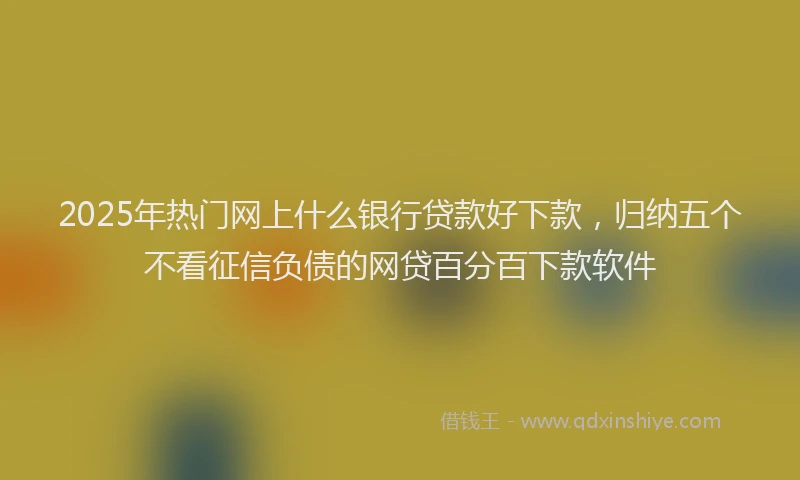 2025年热门网上什么银行贷款好下款，归纳五个不看征信负债的网贷百分百下款软件