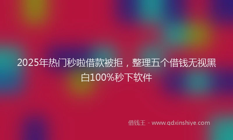 2025年热门秒啦借款被拒，整理五个借钱无视黑白100%秒下软件