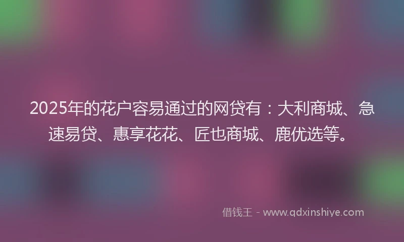2025年的花户容易通过的网贷有：大利商城、急速易贷、惠享花花、匠也商城、鹿优选等。