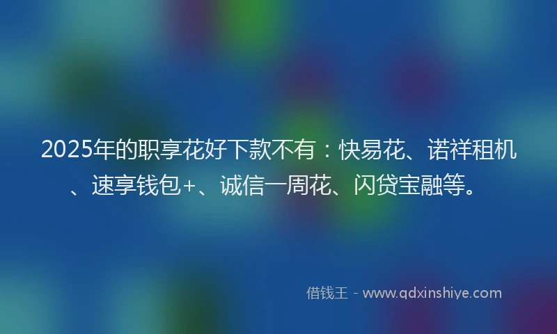 2025年的职享花好下款不有：快易花、诺祥租机、速享钱包+、诚信一周花、闪贷宝融等。