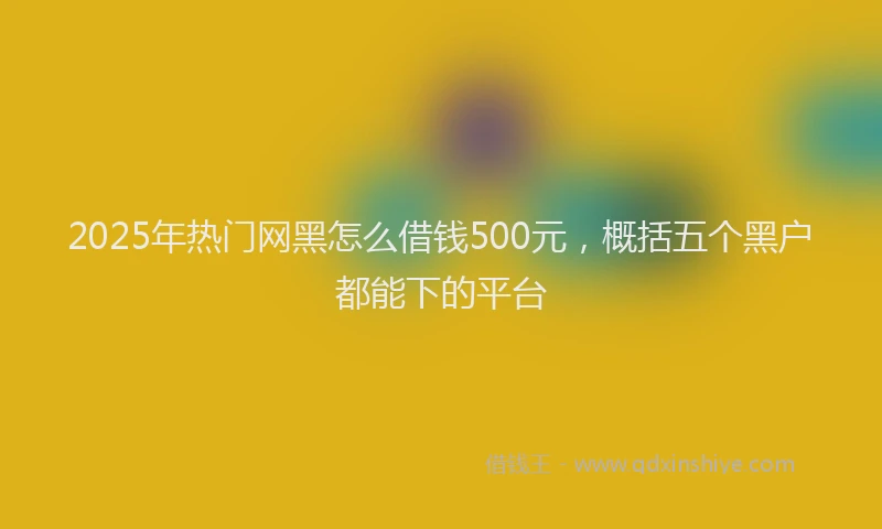 2025年热门网黑怎么借钱500元，概括五个黑户都能下的平台