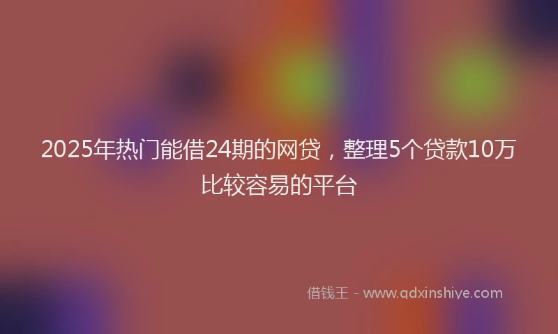 2025年热门能借24期的网贷，整理5个贷款10万比较容易的平台