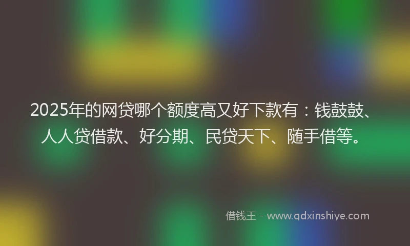 2025年的网贷哪个额度高又好下款有：钱鼓鼓、人人贷借款、好分期、民贷天下、随手借等。