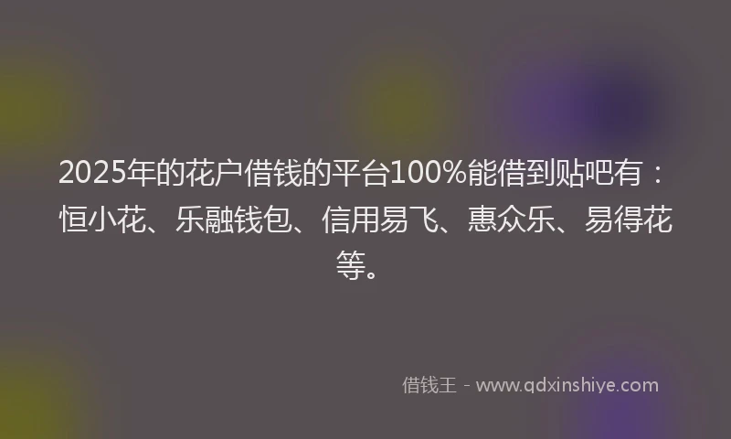 2025年的花户借钱的平台100%能借到贴吧有：恒小花、乐融钱包、信用易飞、惠众乐、易得花等。