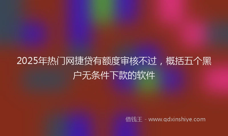 2025年热门网捷贷有额度审核不过，概括五个黑户无条件下款的软件