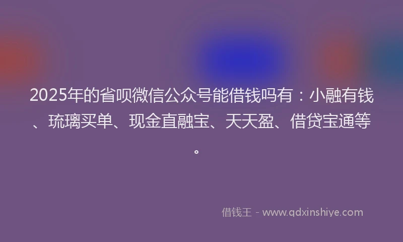 2025年的省呗微信公众号能借钱吗有：小融有钱、琉璃买单、现金直融宝、天天盈、借贷宝通等。