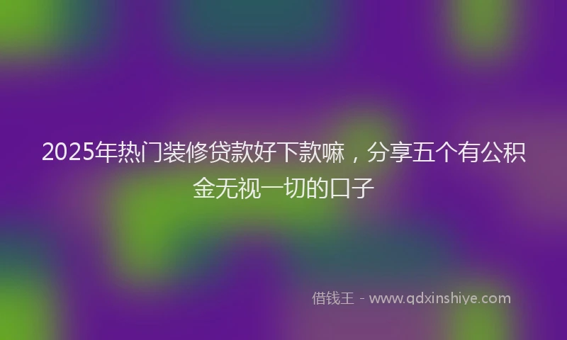 2025年热门装修贷款好下款嘛，分享五个有公积金无视一切的口子