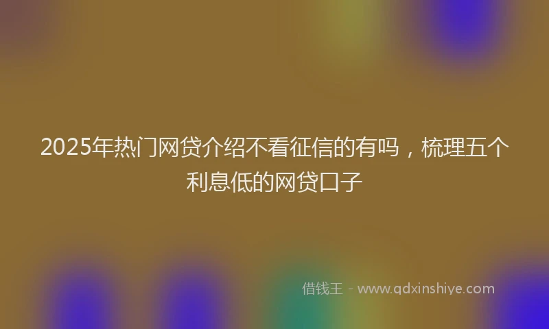 2025年热门网贷介绍不看征信的有吗，梳理五个利息低的网贷口子