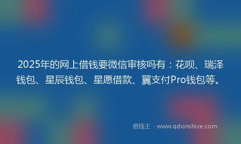 2025年的网上借钱要微信审核吗有：花呗、瑞泽钱包、星辰钱包、星愿借款、翼支付Pro钱包等。