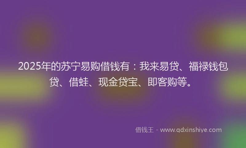 2025年的苏宁易购借钱有：我来易贷、福禄钱包贷、借蛙、现金贷宝、即客购等。