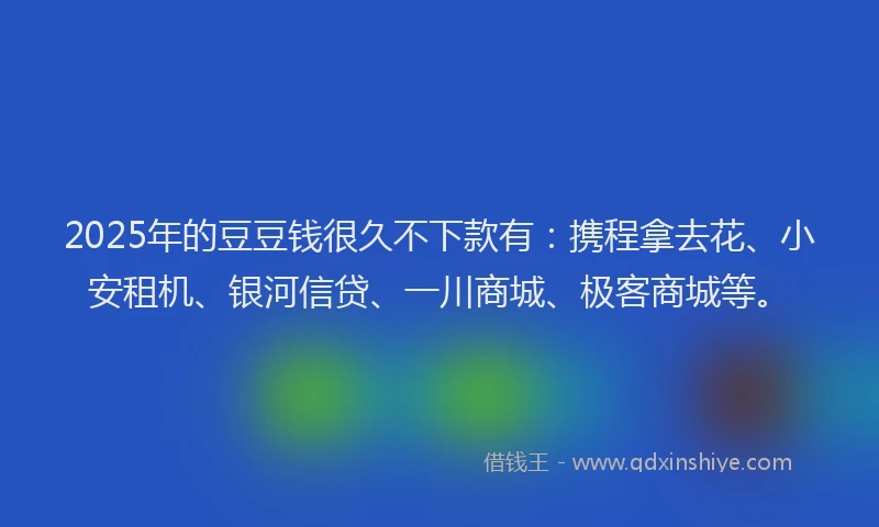 2025年的豆豆钱很久不下款有：携程拿去花、小安租机、银河信贷、一川商城、极客商城等。