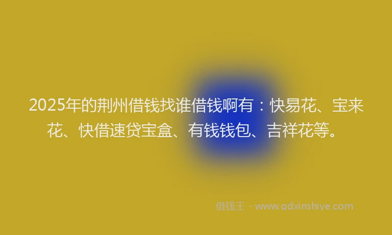 2025年的荆州借钱找谁借钱啊有：快易花、宝来花、快借速贷宝盒、有钱钱包、吉祥花等。