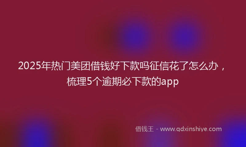 2025年热门美团借钱好下款吗征信花了怎么办，梳理5个逾期必下款的app