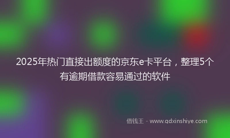 2025年热门直接出额度的京东e卡平台，整理5个有逾期借款容易通过的软件