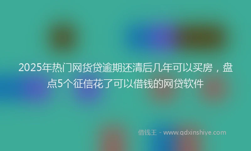 2025年热门网货贷逾期还清后几年可以买房，盘点5个征信花了可以借钱的网贷软件