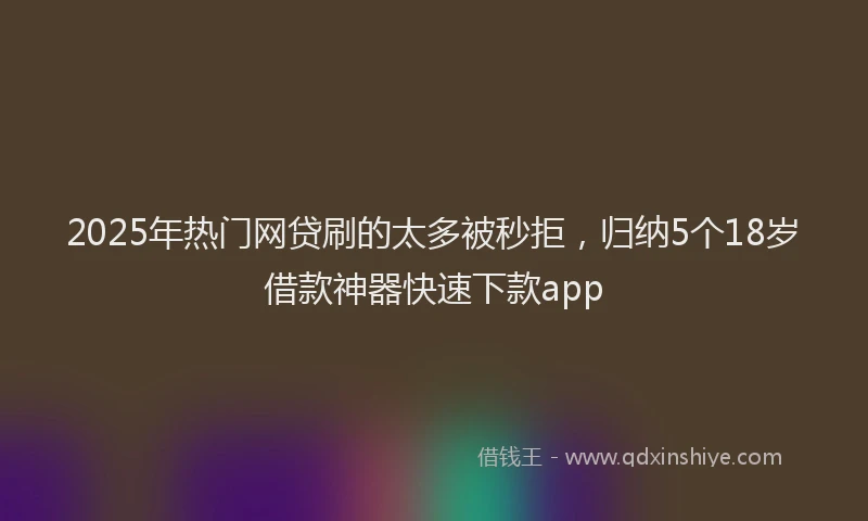 2025年热门网贷刷的太多被秒拒，归纳5个18岁借款神器快速下款app