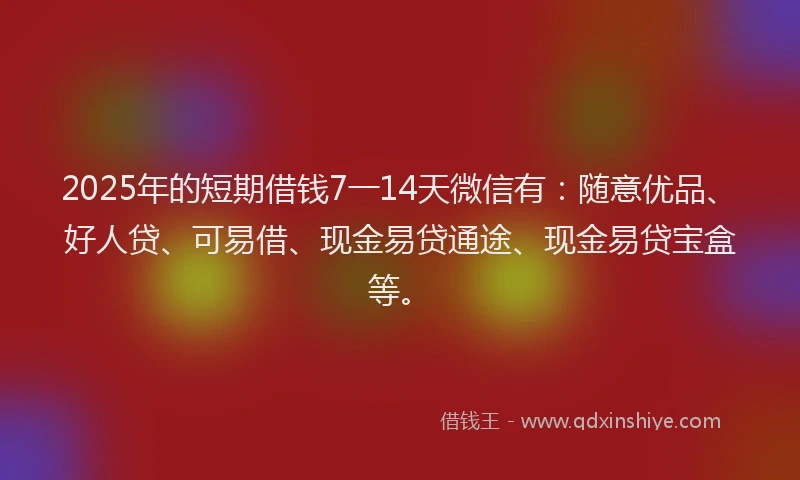 2025年的短期借钱7一14天微信有：随意优品、好人贷、可易借、现金易贷通途、现金易贷宝盒等。