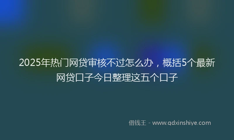 2025年热门网贷审核不过怎么办，概括5个最新网贷口子今日整理这五个口子