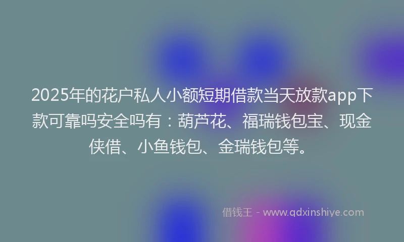 2025年的花户私人小额短期借款当天放款app下款可靠吗安全吗有：葫芦花、福瑞钱包宝、现金侠借、小鱼钱包、金瑞钱包等。