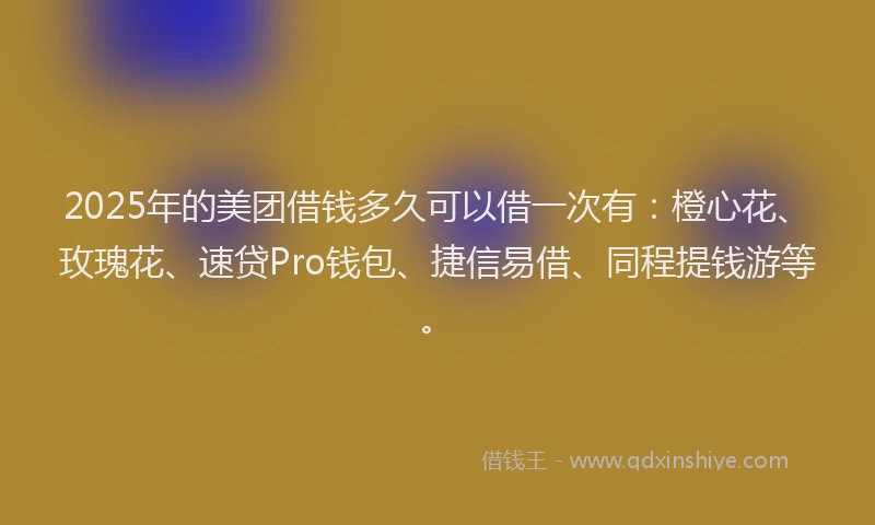2025年的美团借钱多久可以借一次有：橙心花、玫瑰花、速贷Pro钱包、捷信易借、同程提钱游等。