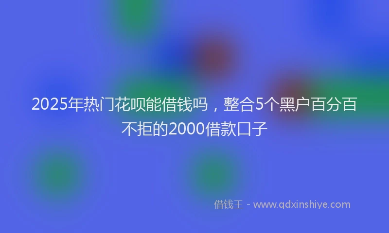 2025年热门花呗能借钱吗，整合5个黑户百分百不拒的2000借款口子