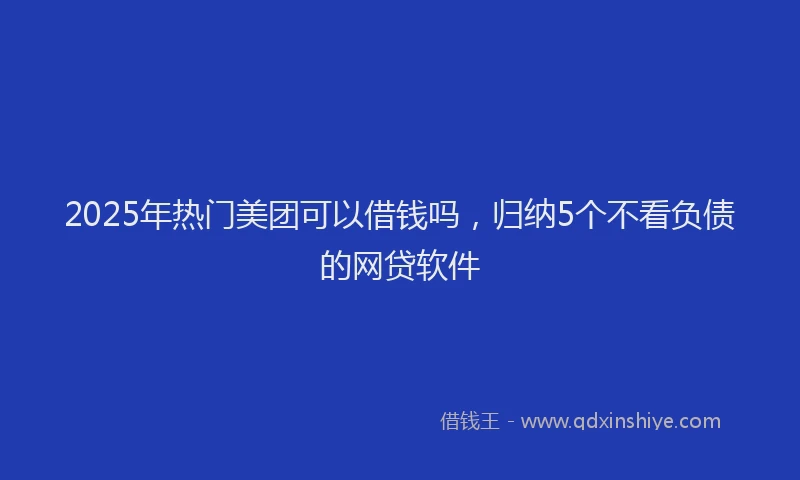 2025年热门美团可以借钱吗，归纳5个不看负债的网贷软件
