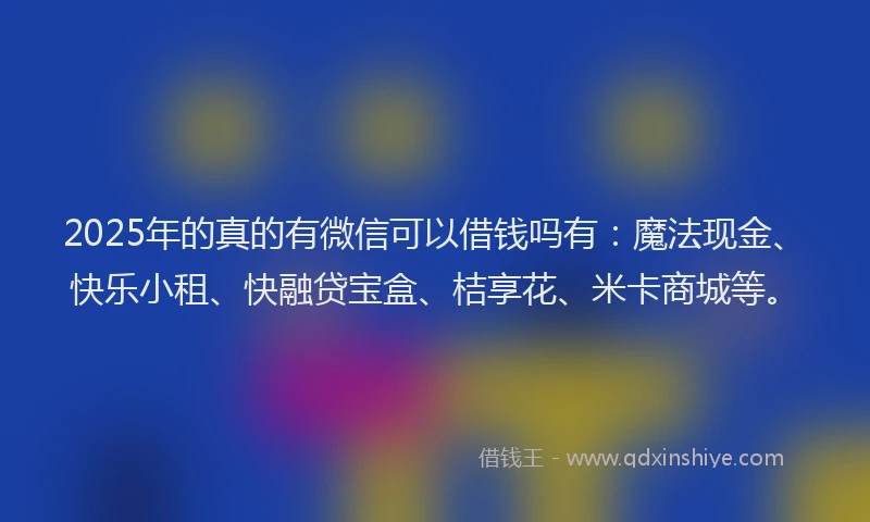 2025年的真的有微信可以借钱吗有：魔法现金、快乐小租、快融贷宝盒、桔享花、米卡商城等。