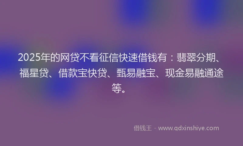 2025年的网贷不看征信快速借钱有：翡翠分期、福星贷、借款宝快贷、甄易融宝、现金易融通途等。