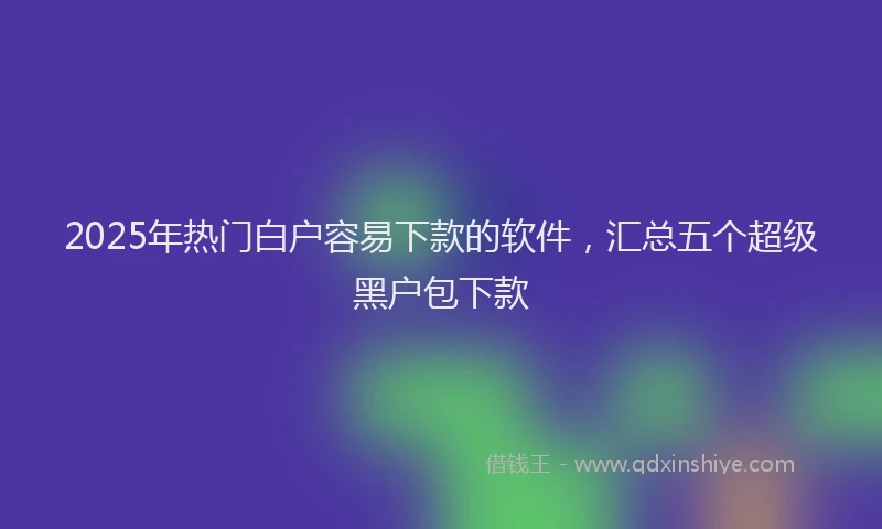 2025年热门白户容易下款的软件，汇总五个超级黑户包下款
