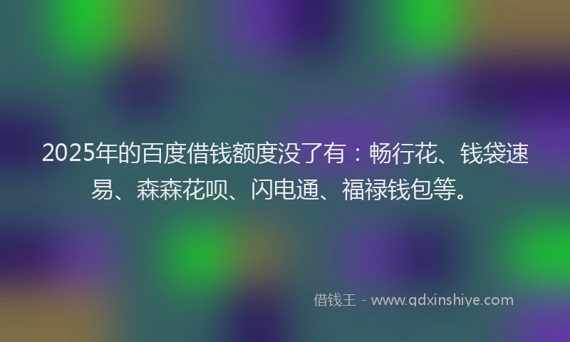 2025年的百度借钱额度没了有：畅行花、钱袋速易、森森花呗、闪电通、福禄钱包等。