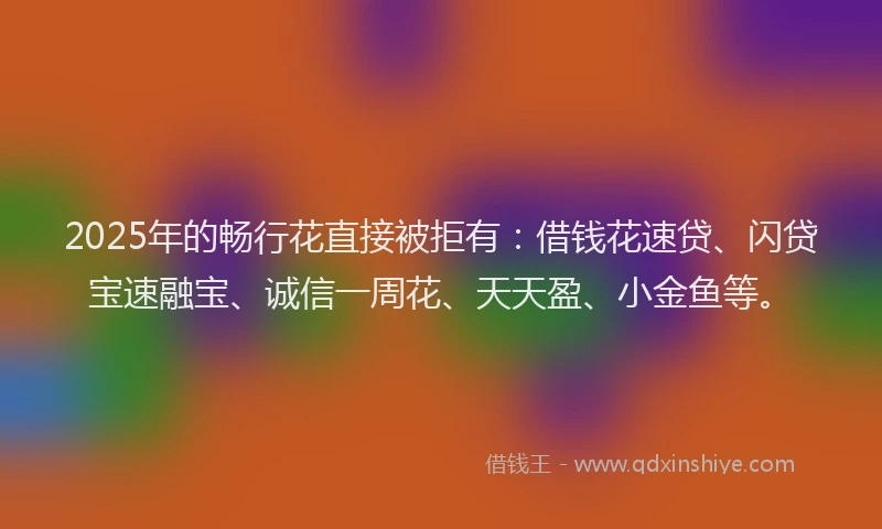 2025年的畅行花直接被拒有：借钱花速贷、闪贷宝速融宝、诚信一周花、天天盈、小金鱼等。