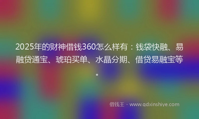 2025年的财神借钱360怎么样有：钱袋快融、易融贷通宝、琥珀买单、水晶分期、借贷易融宝等。