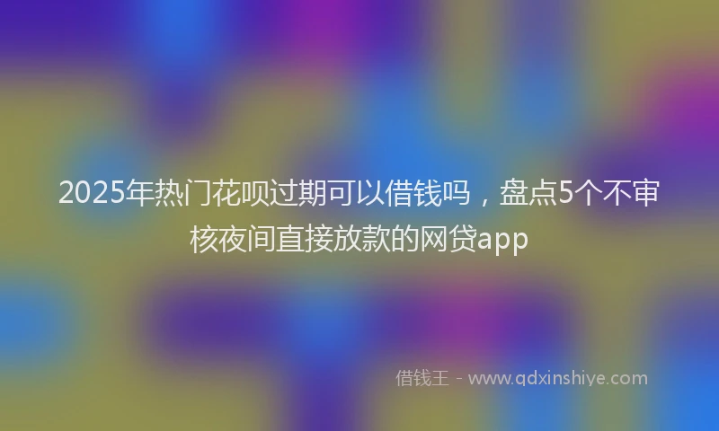 2025年热门花呗过期可以借钱吗，盘点5个不审核夜间直接放款的网贷app