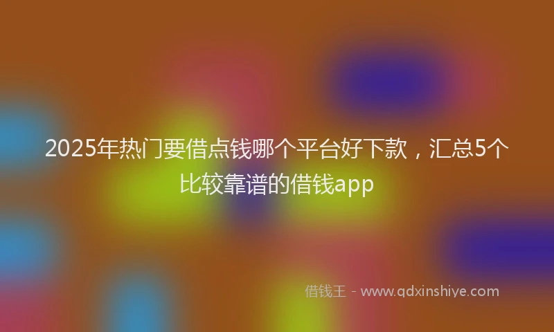 2025年热门要借点钱哪个平台好下款，汇总5个比较靠谱的借钱app