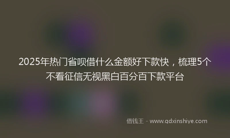 2025年热门省呗借什么金额好下款快，梳理5个不看征信无视黑白百分百下款平台