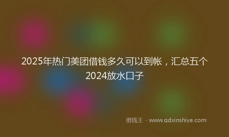 2025年热门美团借钱多久可以到帐，汇总五个2024放水口子