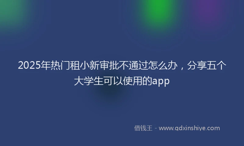 2025年热门租小新审批不通过怎么办，分享五个大学生可以使用的app