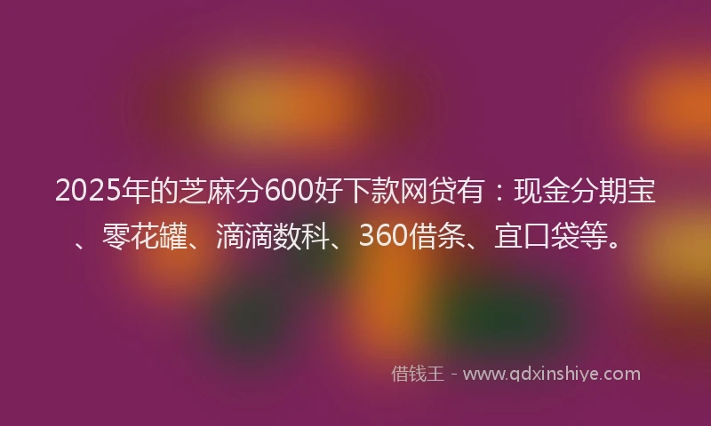 2025年的芝麻分600好下款网贷有：现金分期宝、零花罐、滴滴数科、360借条、宜口袋等。