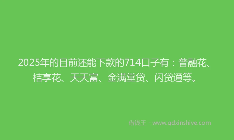 2025年的目前还能下款的714口子有：普融花、桔享花、天天富、金满堂贷、闪贷通等。