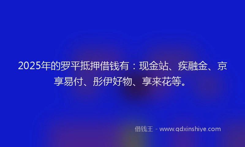 2025年的罗平抵押借钱有：现金站、疾融金、京享易付、彤伊好物、享来花等。