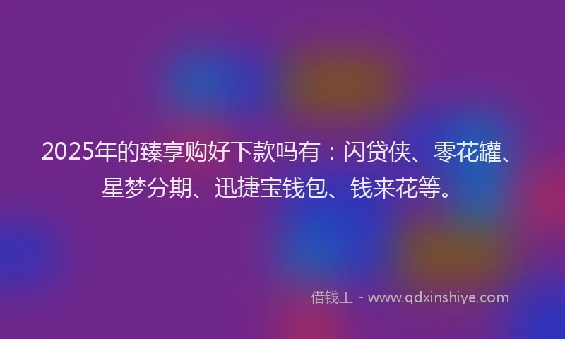 2025年的臻享购好下款吗有：闪贷侠、零花罐、星梦分期、迅捷宝钱包、钱来花等。