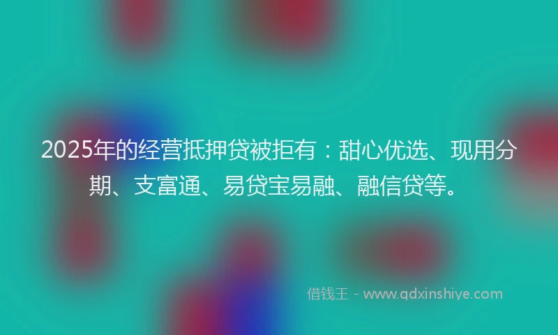 2025年的经营抵押贷被拒有：甜心优选、现用分期、支富通、易贷宝易融、融信贷等。