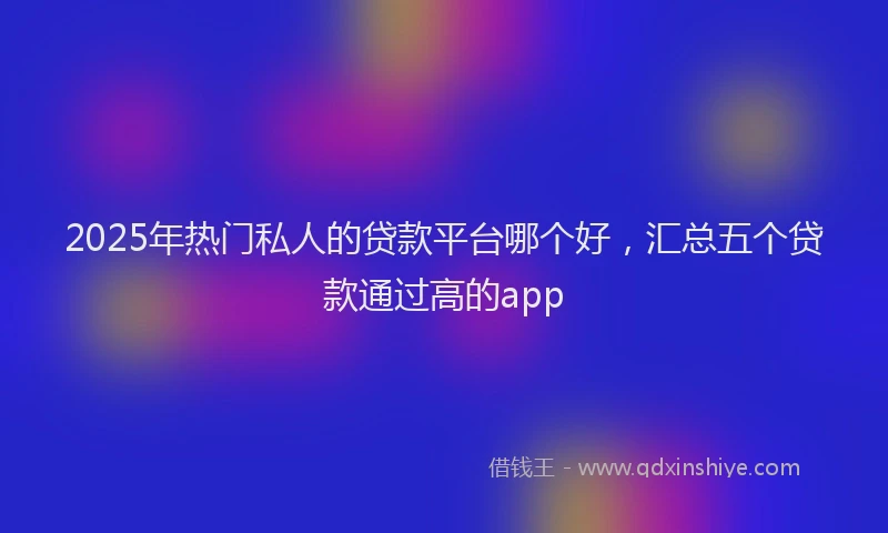 2025年热门私人的贷款平台哪个好，汇总五个贷款通过高的app