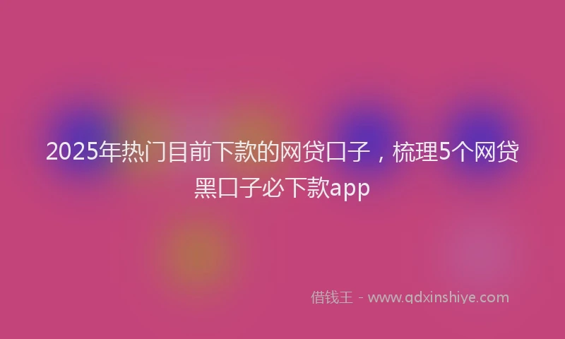 2025年热门目前下款的网贷口子，梳理5个网贷黑口子必下款app