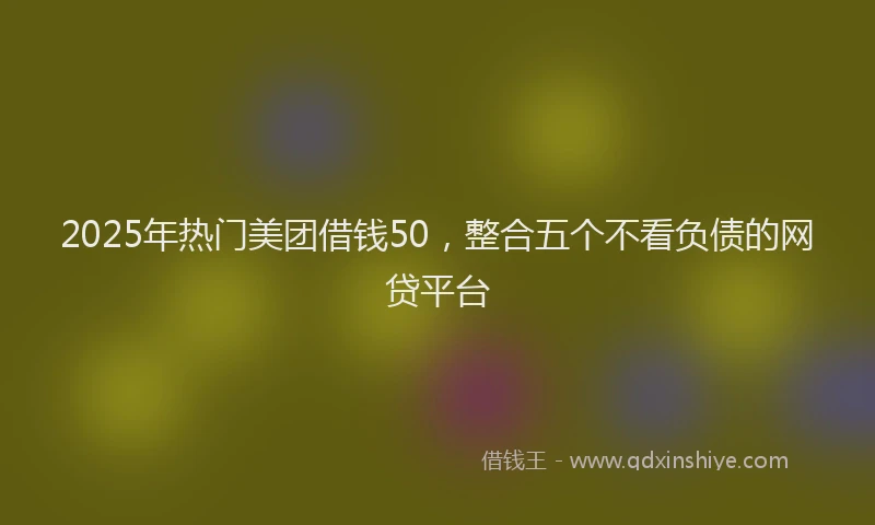 2025年热门美团借钱50，整合五个不看负债的网贷平台
