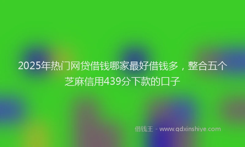 2025年热门网贷借钱哪家最好借钱多，整合五个芝麻信用439分下款的口子
