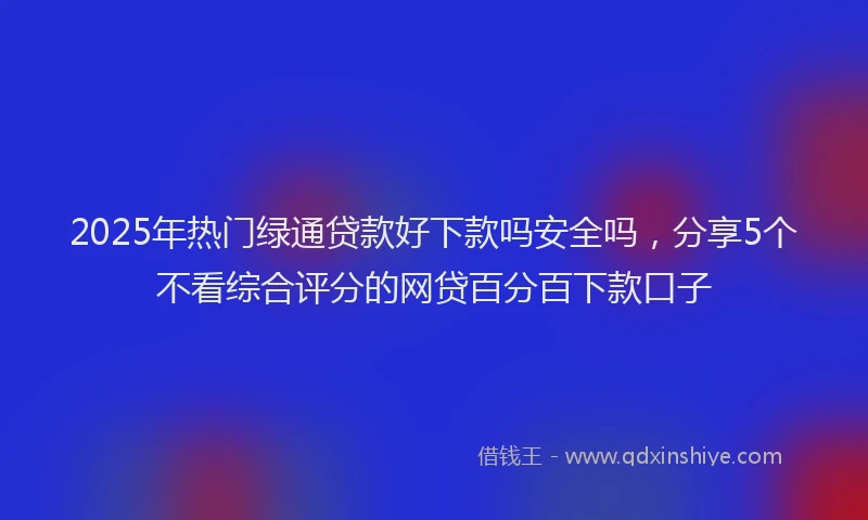 2025年热门绿通贷款好下款吗安全吗，分享5个不看综合评分的网贷百分百下款口子