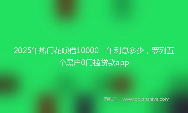 2025年热门花呗借10000一年利息多少，罗列五个黑户0门槛贷款app